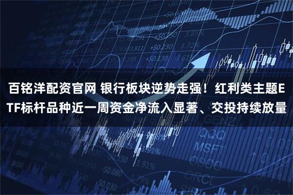 百铭洋配资官网 银行板块逆势走强！红利类主题ETF标杆品种近一周资金净流入显著、交投持续放量