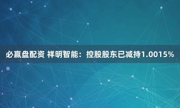 必赢盘配资 祥明智能：控股股东已减持1.0015%