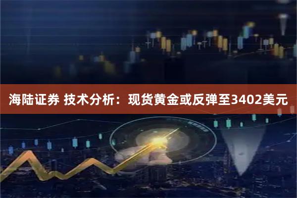 海陆证券 技术分析:现货黄金或反弹至3402美元