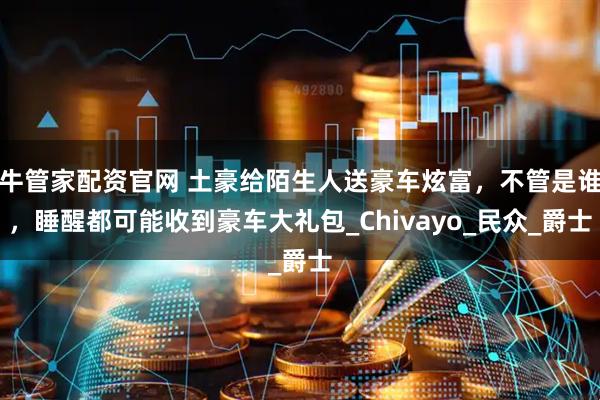 牛管家配资官网 土豪给陌生人送豪车炫富,不管是谁,睡醒都可能收到豪车大礼包_Chivayo_民众_爵士