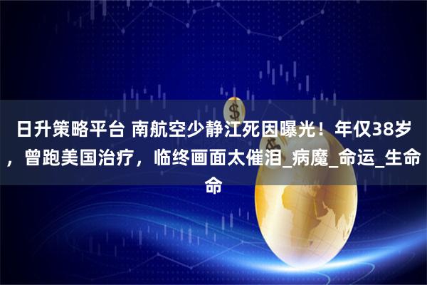 日升策略平台 南航空少静江死因曝光！年仅38岁，曾跑美国治疗，临终画面太催泪_病魔_命运_生命
