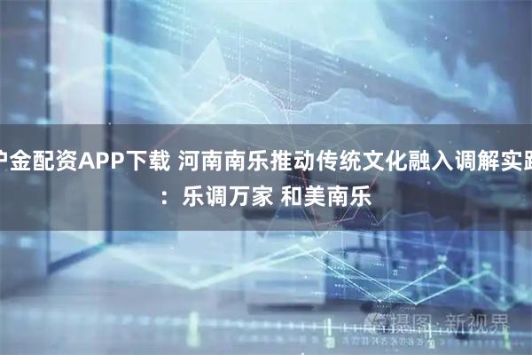 沪金配资APP下载 河南南乐推动传统文化融入调解实践:乐调万家 和美南乐