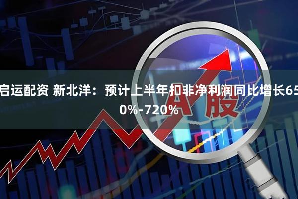 启运配资 新北洋：预计上半年扣非净利润同比增长650%-720%
