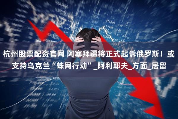 杭州股票配资官网 阿塞拜疆将正式起诉俄罗斯！或支持乌克兰“蛛网行动”_阿利耶夫_方面_居留