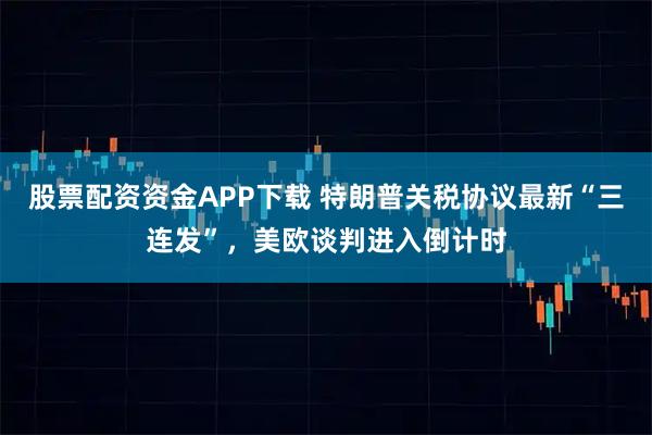 股票配资资金APP下载 特朗普关税协议最新“三连发”，美欧谈判进入倒计时