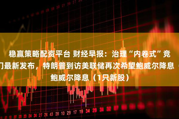稳赢策略配资平台 财经早报：治理“内卷式”竞争，两部门最新发布，特朗普到访美联储再次希望鲍威尔降息（1只新股）