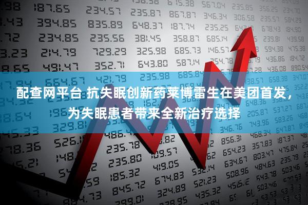 配查网平台 抗失眠创新药莱博雷生在美团首发，为失眠患者带来全新治疗选择