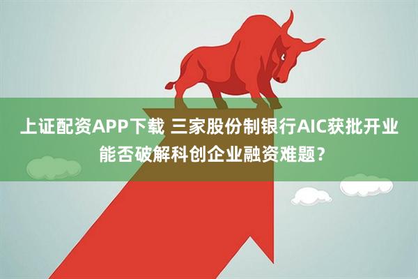 上证配资APP下载 三家股份制银行AIC获批开业 能否破解科创企业融资难题？
