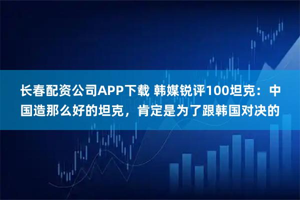 长春配资公司APP下载 韩媒锐评100坦克：中国造那么好的坦克，肯定是为了跟韩国对决的