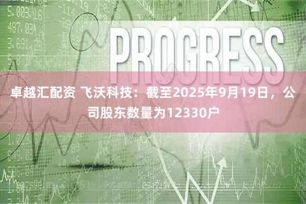 卓越汇配资 飞沃科技：截至2025年9月19日，公司股东数量为12330户