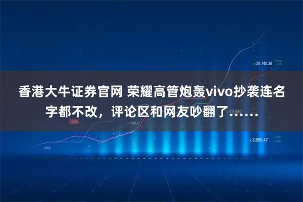 香港大牛证券官网 荣耀高管炮轰vivo抄袭连名字都不改,评论区和网友吵翻了……