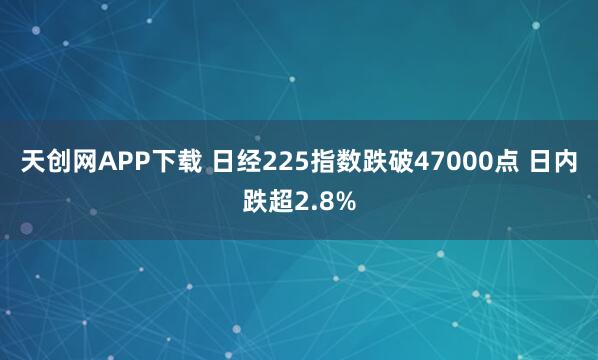 天创网APP下载 日经225指数跌破47000点 日内跌超2.8%