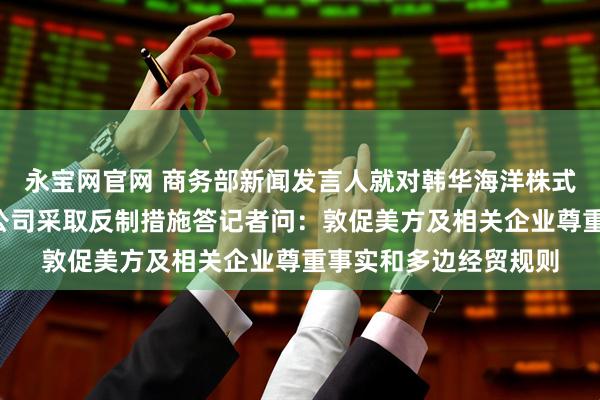 永宝网官网 商务部新闻发言人就对韩华海洋株式会社5家美国相关子公司采取反制措施答记者问:敦促美方及相关企业尊重事实和多边经贸规则