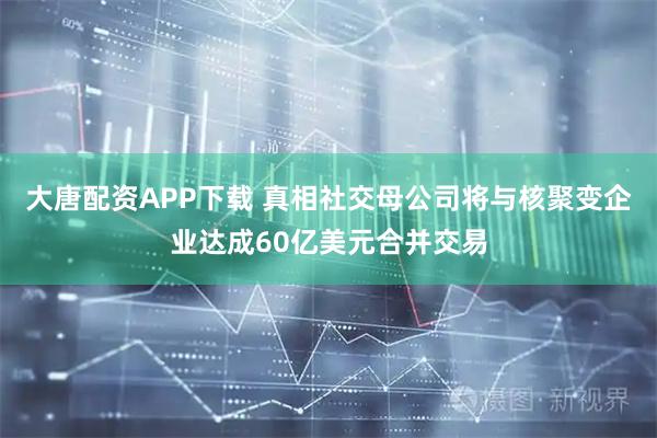 大唐配资APP下载 真相社交母公司将与核聚变企业达成60亿美元合并交易