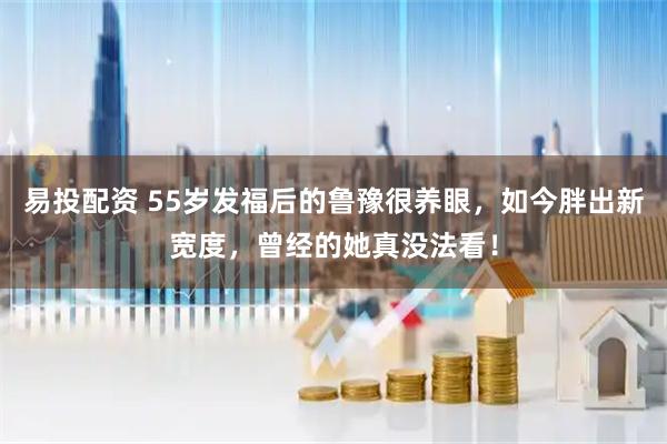 易投配资 55岁发福后的鲁豫很养眼，如今胖出新宽度，曾经的她真没法看！