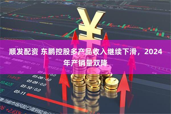顺发配资 东鹏控股多产品收入继续下滑，2024年产销量双降