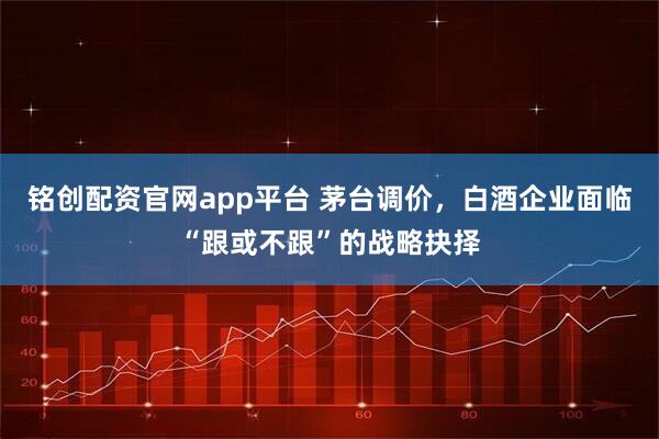 铭创配资官网app平台 茅台调价，白酒企业面临“跟或不跟”的战略抉择