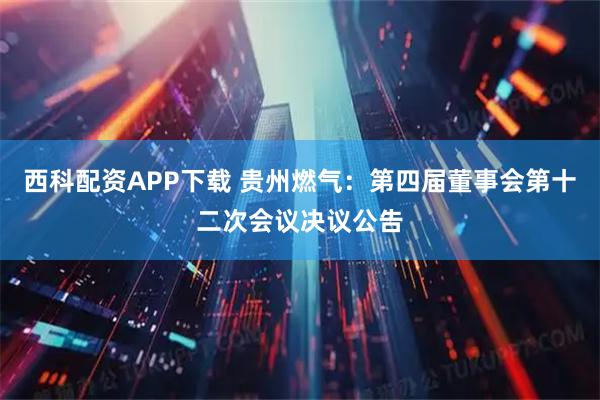 西科配资APP下载 贵州燃气：第四届董事会第十二次会议决议公告