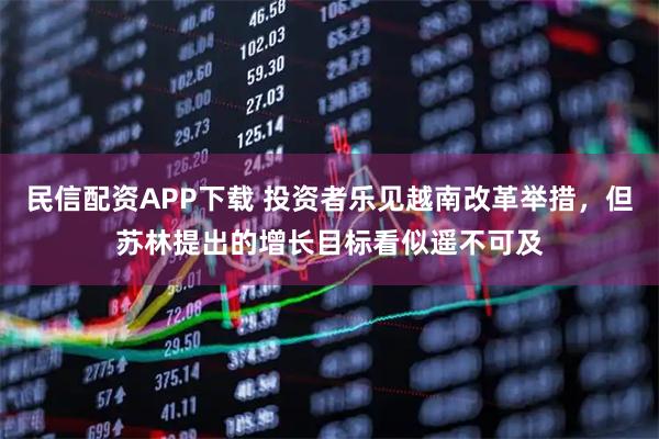民信配资APP下载 投资者乐见越南改革举措，但苏林提出的增长目标看似遥不可及