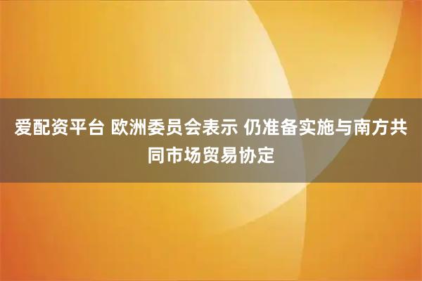 爱配资平台 欧洲委员会表示 仍准备实施与南方共同市场贸易协定