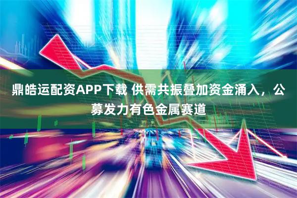 鼎皓运配资APP下载 供需共振叠加资金涌入，公募发力有色金属赛道