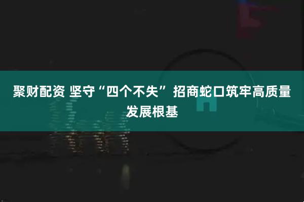 聚财配资 坚守“四个不失” 招商蛇口筑牢高质量发展根基
