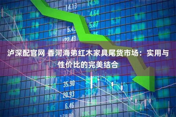 泸深配官网 香河海弟红木家具尾货市场：实用与性价比的完美结合