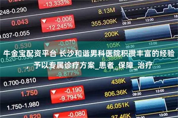 牛金宝配资平台 长沙和谐男科医院积攒丰富的经验，予以专属诊疗方案_患者_保障_治疗