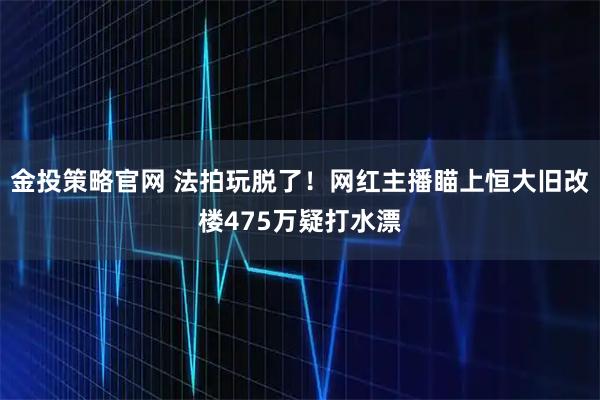金投策略官网 法拍玩脱了！网红主播瞄上恒大旧改楼475万疑打水漂
