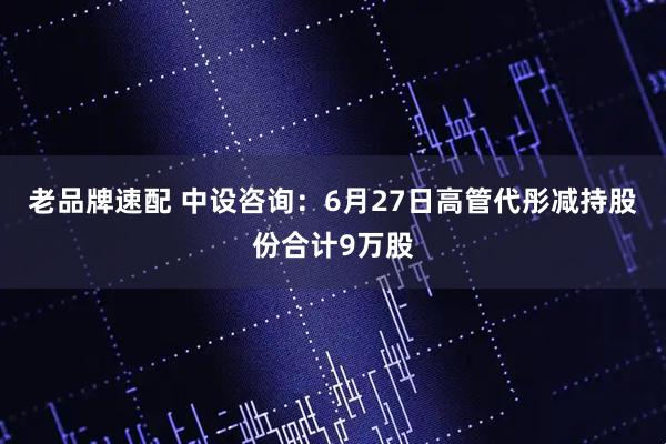 老品牌速配 中设咨询：6月27日高管代彤减持股份合计9万股
