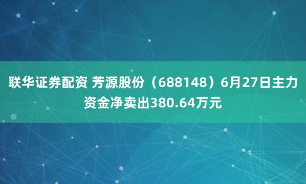 联华证券配资 芳源股份（688148）6月27日主力资金净卖出380.64万元