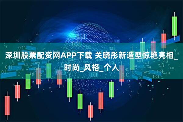 深圳股票配资网APP下载 关晓彤新造型惊艳亮相_时尚_风格_个人