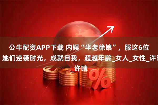 公牛配资APP下载 内娱“半老徐娘”，服这6位：她们逆袭时光，成就自我，超越年龄_女人_女性_许晴