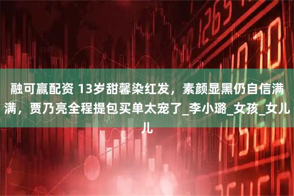 融可赢配资 13岁甜馨染红发，素颜显黑仍自信满满，贾乃亮全程提包买单太宠了_李小璐_女孩_女儿