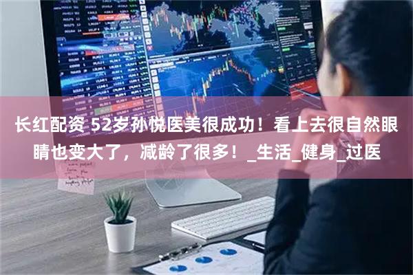 长红配资 52岁孙悦医美很成功！看上去很自然眼睛也变大了，减龄了很多！_生活_健身_过医