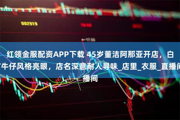 红领金服配资APP下载 45岁董洁阿那亚开店，白T牛仔风格亮眼，店名深意耐人寻味_店里_衣服_直播间