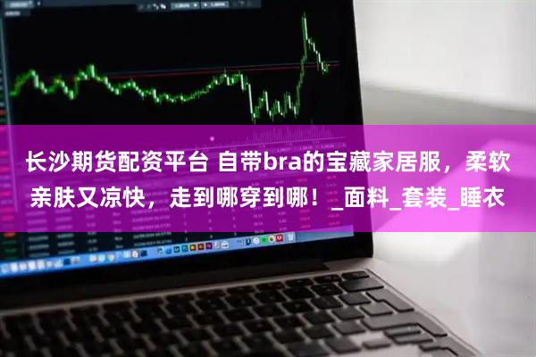 长沙期货配资平台 自带bra的宝藏家居服，柔软亲肤又凉快，走到哪穿到哪！_面料_套装_睡衣