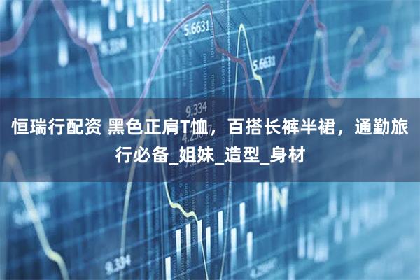 恒瑞行配资 黑色正肩T恤，百搭长裤半裙，通勤旅行必备_姐妹_造型_身材