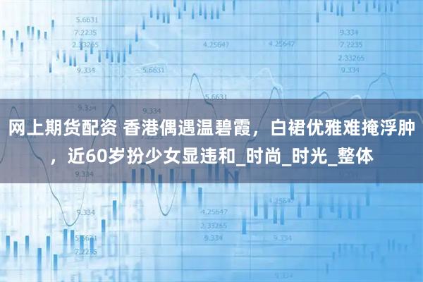 网上期货配资 香港偶遇温碧霞，白裙优雅难掩浮肿，近60岁扮少女显违和_时尚_时光_整体
