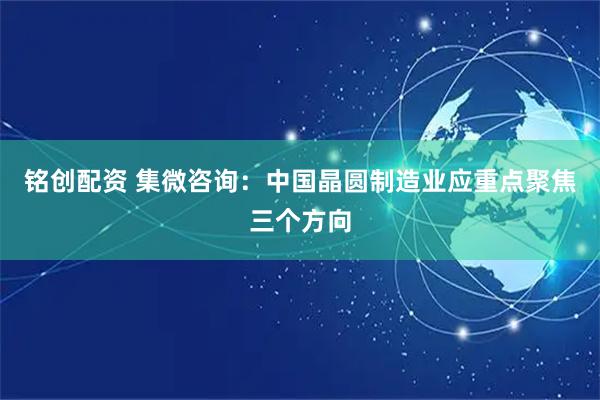 铭创配资 集微咨询：中国晶圆制造业应重点聚焦三个方向