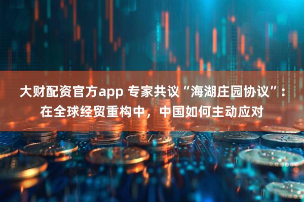 大财配资官方app 专家共议“海湖庄园协议”：在全球经贸重构中，中国如何主动应对