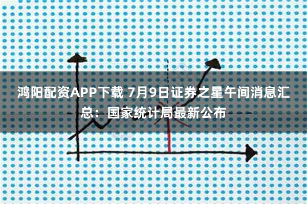 鸿阳配资APP下载 7月9日证券之星午间消息汇总：国家统计局最新公布