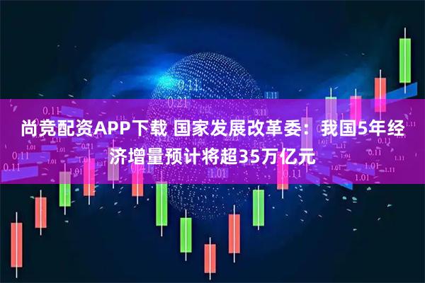 尚竞配资APP下载 国家发展改革委：我国5年经济增量预计将超35万亿元