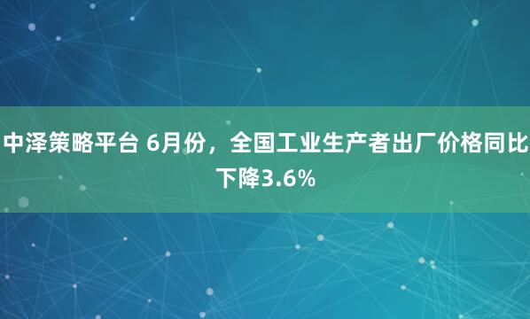中泽策略平台 6月份，全国工业生产者出厂价格同比下降3.6%