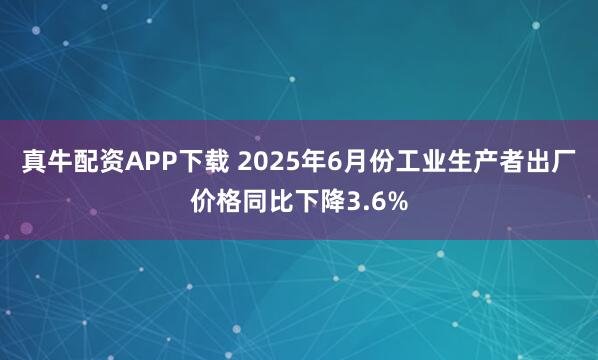 真牛配资APP下载 2025年6月份工业生产者出厂价格同比下降3.6%