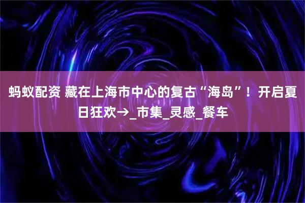 蚂蚁配资 藏在上海市中心的复古“海岛”！开启夏日狂欢→_市集_灵感_餐车