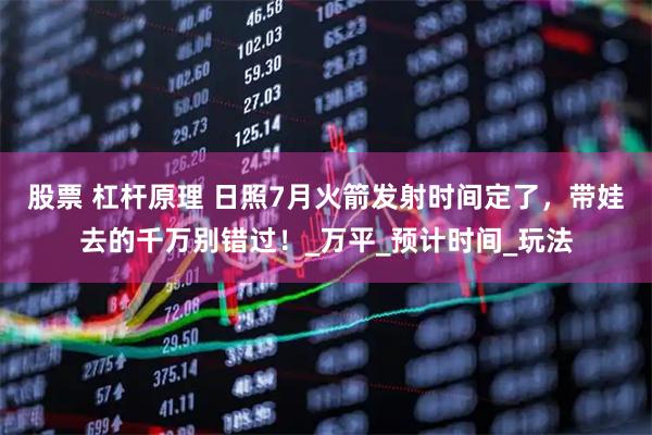 股票 杠杆原理 日照7月火箭发射时间定了，带娃去的千万别错过！_万平_预计时间_玩法