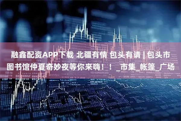 融鑫配资APP下载 北疆有情 包头有请 | 包头市图书馆仲夏奇妙夜等你来嗨！！_市集_帐篷_广场