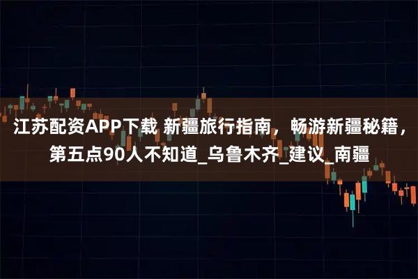 江苏配资APP下载 新疆旅行指南，畅游新疆秘籍，第五点90人不知道_乌鲁木齐_建议_南疆