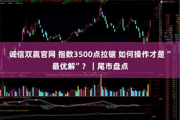 诚信双赢官网 指数3500点拉锯 如何操作才是“最优解”？｜尾市盘点